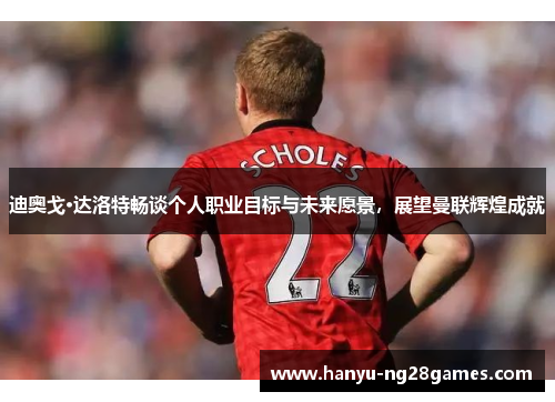迪奥戈·达洛特畅谈个人职业目标与未来愿景，展望曼联辉煌成就