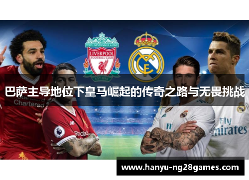 巴萨主导地位下皇马崛起的传奇之路与无畏挑战 巴萨主导地位下皇马崛起的传奇之路与无畏挑战