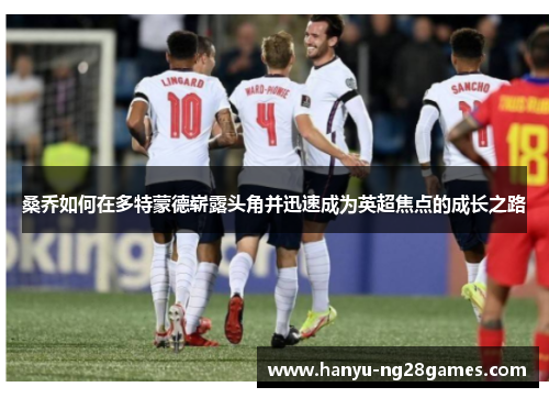 桑乔如何在多特蒙德崭露头角并迅速成为英超焦点的成长之路