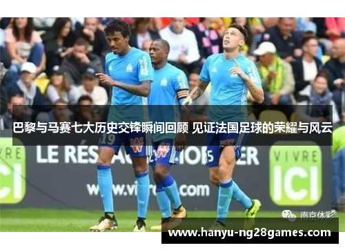 巴黎与马赛七大历史交锋瞬间回顾 见证法国足球的荣耀与风云