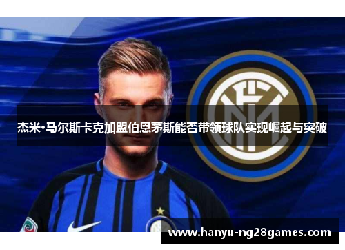 杰米·马尔斯卡克加盟伯恩茅斯能否带领球队实现崛起与突破 杰米·马尔斯卡克加盟伯恩茅斯能否带领球队实现崛起与突破