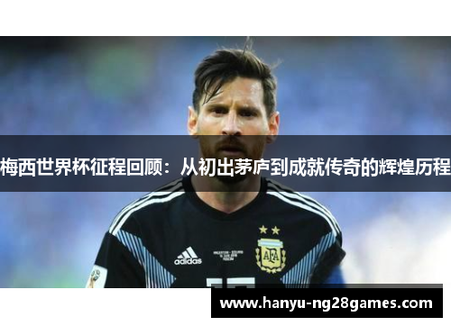 梅西世界杯征程回顾：从初出茅庐到成就传奇的辉煌历程