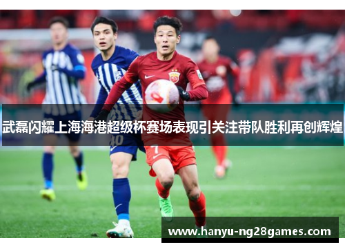 武磊闪耀上海海港超级杯赛场表现引关注带队胜利再创辉煌