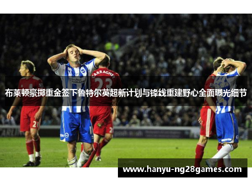 布莱顿豪掷重金签下鲁特尔英超新计划与锋线重建野心全面曝光细节