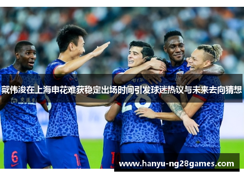 戴伟浚在上海申花难获稳定出场时间引发球迷热议与未来去向猜想